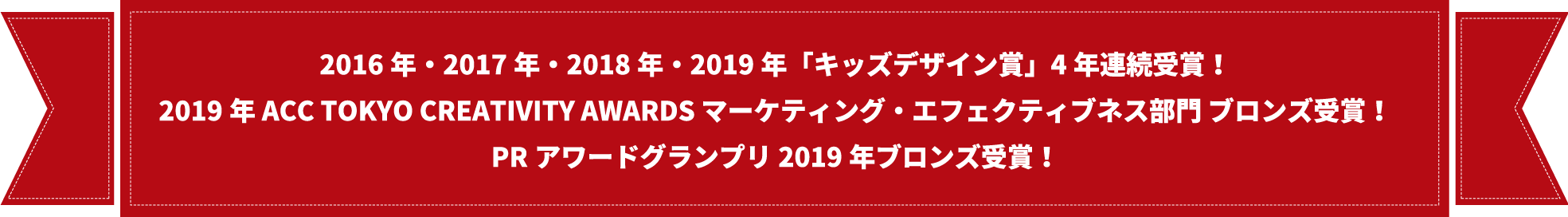 2016年・2017年・2018年・2019年「キッズデザイン賞」4年連続受賞！2019年 ACC TOKYO CREATIVITY AWARDS マーケティング・エフェクティブネス部門 ブロンズ受賞！PRアワードグランプリ2019年ブロンズ受賞！